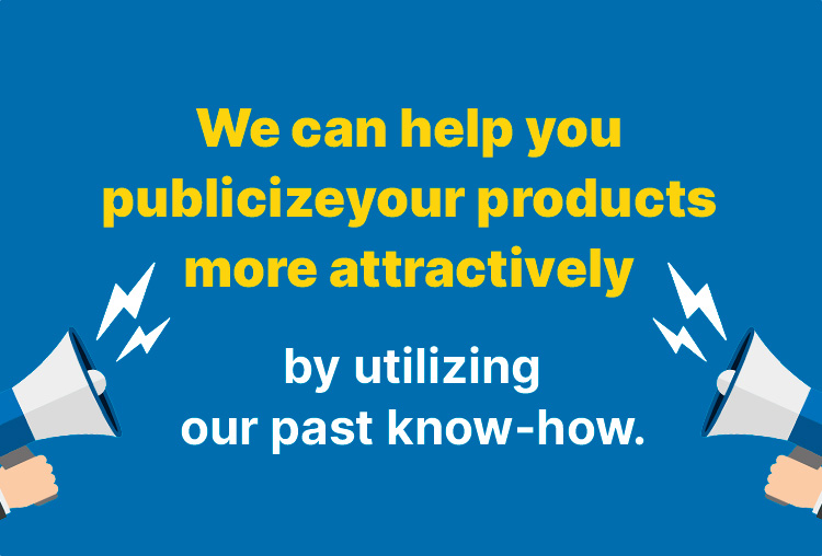 We can help you publicize your products more attractively by utilizing our past know-how.