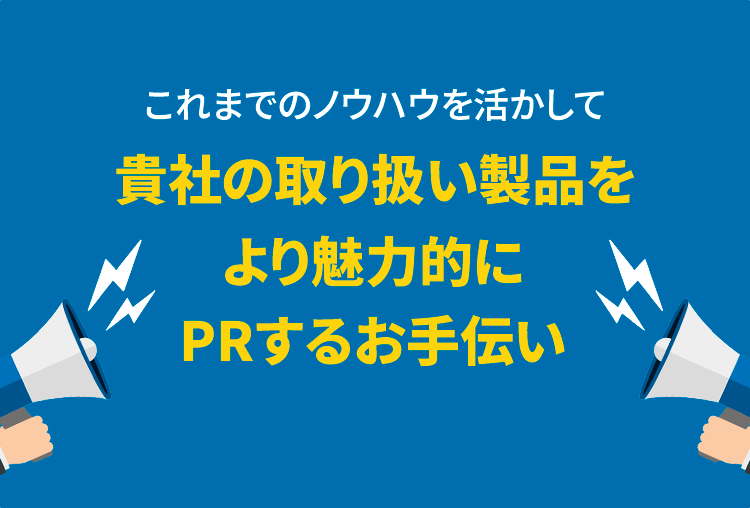 これまでのノウハウを活かして貴社の取り扱い製品をより魅力的にPRするお手伝いをさせていただきます。